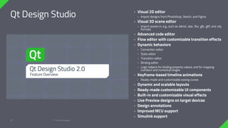 Qt Design Studio
© The Qt Company
25
› Visual 2D editor
› Import designs from Photoshop, Sketch, and Figma
› Visual 3D scene editor
› Import assets in, e.g., such as .blend, .dae, .fbx, .glb, .gltf, and .obj
formats
› Advanced code editor
› Flow editor with customizable transition effects
› Dynamic behaviors
› Connection editor
› State editor
› Transition editor
› Binding editor
› Logic helpers for binding property values, and for mapping
numbers and numerical ranges
› Keyframe-based timeline animations
› Ready-made and customizable easing curves
› Dynamic and scalable layouts
› Ready-made customizable UI components
› Built-in and customizable visual effects
› Live Preview designs on target devices
› Design annotations
› Improved MCU support
› Simulink support
 