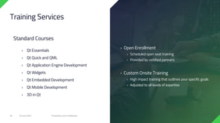 › Open Enrollment
› Scheduled open seat training
› Provided by certified partners
› Custom Onsite Training
› High impact training that outlines your specific goals
› Adjusted to all levels of expertise
Training Services
Standard Courses
› Qt Essentials
› Qt Quick and QML
› Qt Application Engine Development
› Qt Widgets
› Qt Embedded Development
› Qt Mobile Development
› 3D in Qt
18 June 2021 Proprietary and Confidential
30
 