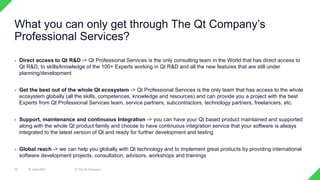 › Direct access to Qt R&D -> Qt Professional Services is the only consulting team in the World that has direct access to
Qt R&D, to skills/knowledge of the 100+ Experts working in Qt R&D and all the new features that are still under
planning/development
› Get the best out of the whole Qt ecosystem -> Qt Professional Services is the only team that has access to the whole
ecosystem globally (all the skills, competences, knowledge and resources) and can provide you a project with the best
Experts from Qt Professional Services team, service partners, subcontractors, technology partners, freelancers, etc.
› Support, maintenance and continuous Integration -> you can have your Qt based product maintained and supported
along with the whole Qt product family and choose to have continuous integration service that your software is always
integrated to the latest version of Qt and ready for further development and testing
› Global reach -> we can help you globally with Qt technology and to implement great products by providing international
software development projects, consultation, advisors, workshops and trainings
18 June 2021 © The Qt Company
32
What you can only get through The Qt Company’s
Professional Services?
 