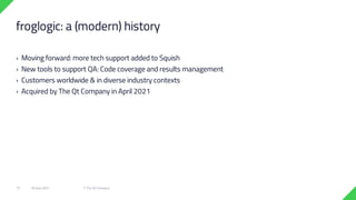 › Moving forward: more tech support added to Squish
› New tools to support QA: Code coverage and results management
› Customers worldwide & in diverse industry contexts
› Acquired by The Qt Company in April 2021
18 June 2021 © The Qt Company
15
froglogic: a (modern) history
 