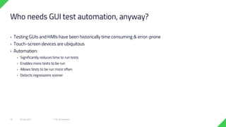 › Testing GUIs and HMIs have been historically time consuming & error-prone
› Touch-screen devices are ubiquitous
› Automation:
› Significantly reduces time to run tests
› Enables more tests to be run
› Allows tests to be run more often
› Detects regressions sooner
18 June 2021 © The Qt Company
16
Who needs GUI test automation, anyway?
 