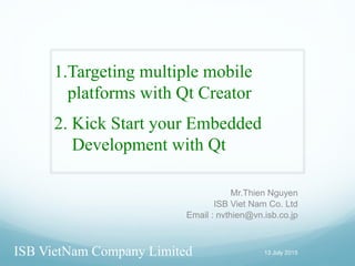 1.Targeting multiple mobile
platforms with Qt Creator
Mr.Thien Nguyen
ISB Viet Nam Co. Ltd
Email : nvthien@vn.isb.co.jp
13 July 2015ISB VietNam Company Limited
2. Kick Start your Embedded
Development with Qt
 