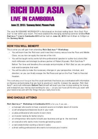 The most IN-DEMAND WORKSHOP in Asia based on the best-selling book “Rich Dad, Poor
Dad” is now within your reach. The most-awaited life-changing workshop seminar entitled Rich
Dad Asia™ Live in Cambodia 2013 will be held on June 22, 2013 from 8:00am to 5:00pm at
the Sunway Hotel.
HOW YOU WILL BENEFIT
This is what you will gain from attending Rich Dad Asia™ Workshop:
 You will learn how the Rich earn and invest their money versus how the Poor and Middle
Class, so you too can apply the secrets of the rich.
 You will be taught not by some full-time professional speaker or author but a bona fide
multi-millionaire and strategic business partner of Robert Kiyosaki. Rich Dad Asia™
Bellum Tan lives and breathes the concepts and principles of Rich Dad, so you are getting
real-world examples that work.
 You will be able to make the necessary changes in your perspective, mindset, and
direction, so you can finally escape the Rat Race and get on the Fast Track to financial
freedom.
This workshop won’t be just like the usual seminars that leave you overloaded with information
on theories and principles that are hard to practice in real life. Instead, the speaker, Rich Dad
Asia™ and multi-millionaire Bellum Tan himself will teach you how to stop working for money
and instead let your money start working for you — so you can have all the time you want with
your loved ones and with the things that you really love to do.
WHO SHOULD ATTEND
Rich Dad Asia™ Workshop in Cambodia 2013 is for you if you are…
 a manager who wants to have a second source or multiple steam of income
 a self-employed professional stuck in your work
 a sales professional who wants to earn more
 an investor looking for better returns
 an entrepreneur who wants to build your business and go to the next level
 an executive who wants more income-generating assets
 a real estate broker wanting a boost in sales
 a direct selling professional who wants to increase your income
 
