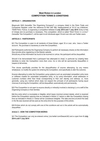 Meet Rixton in London
COMPETITION TERMS & CONDITIONS
ARTICLE 1 – ORGANISATION
Blogmusik SAS (hereafter "the Organising Company"), a company listed in the Paris Trade and
Companies Register under the reference B 495 246 308, headquartered at 10-12 rue d’Athènes,
75009 Paris, France, is organising a competition between 3 July 2014 and 7 July 2014. Entry is free
of charge and no purchase is necessary. This competition, which is called "Meet Rixton in London"
(hereafter "the Competition"), will be open to all individuals aged 18 and over who are Twitter users.
	
  
ARTICLE 2 – PARTICIPANTS
2.1 The Competition is open to all residents of Great Britain, aged 16 or over, who have a Twitter
account. No purchase is necessary to enter the Competition.
2.2 Participants authorise the Organising Company to perform all necessary checks on the information
they provide when registering on the Deezer website.
Should any of this information be found to be incorrect or untrue, the participant will be disqualified.
Should it be demonstrated that a participant has attempted to cheat, in particular by creating false
identities to enter the Competition more than once, he or she will be permanently disqualified in
respect of all entries.
This clause specifically provides for the disqualification of anyone attempting, by any means
whatsoever, to modify the system for entering the Competition, and specifically to alter the outcome.
Anyone attempting to enter the Competition using systems such as automated competition entry tools
or software created for automated competition entry, or by using information, email addresses or
customer numbers other than those corresponding to their own identity and address, or, more
generally, using any method which does not respect the principle of all participants having equal
chances of winning the Competition, will be disqualified, automatically and permanently.
2.3 This Competition is not open to anyone directly or indirectly involved in devising it, or to staff of the
Organising Company or their families.
2.4 Any entry which is incomplete or illegible, which bears incorrect contact details, which is received
before the Competition opening time as indicated in Article 3.1 below or after the Competition closing
time as indicated in Article 3.1 below will be considered ineligible. The date and time at which the data
in the file was received will be used as the entry time for the purposes of this article.
2.5 Entries which do not comply with one of the conditions set out in this article will be automatically
disqualified.
Article 3 – HOW THE COMPETITION WORKS
3.1 The Competition can only be entered online, (via twitter.com/DeezerUK) and is open from 3 July
2014 until 7 July 2014.
 