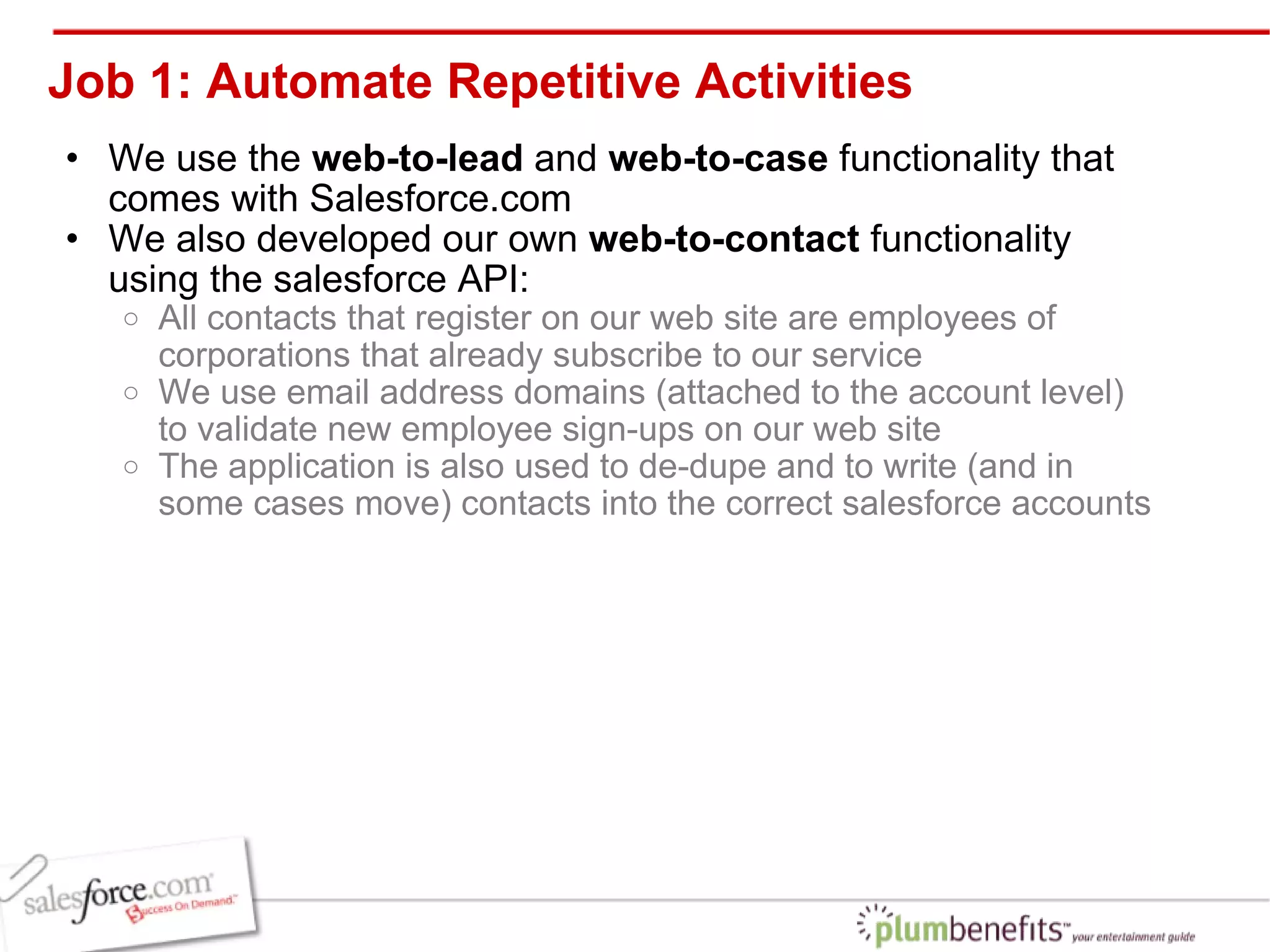 Job 1: Automate Repetitive Activities We use the  web-to-lead  and  web-to-case  functionality that comes with Salesforce.com We also developed our own  web-to-contact  functionality using the salesforce API: All contacts that register on our web site are employees of corporations that already subscribe to our service We use email address domains (attached to the account level) to validate new employee sign-ups on our web site The application is also used to de-dupe and to write (and in some cases move) contacts into the correct salesforce accounts 