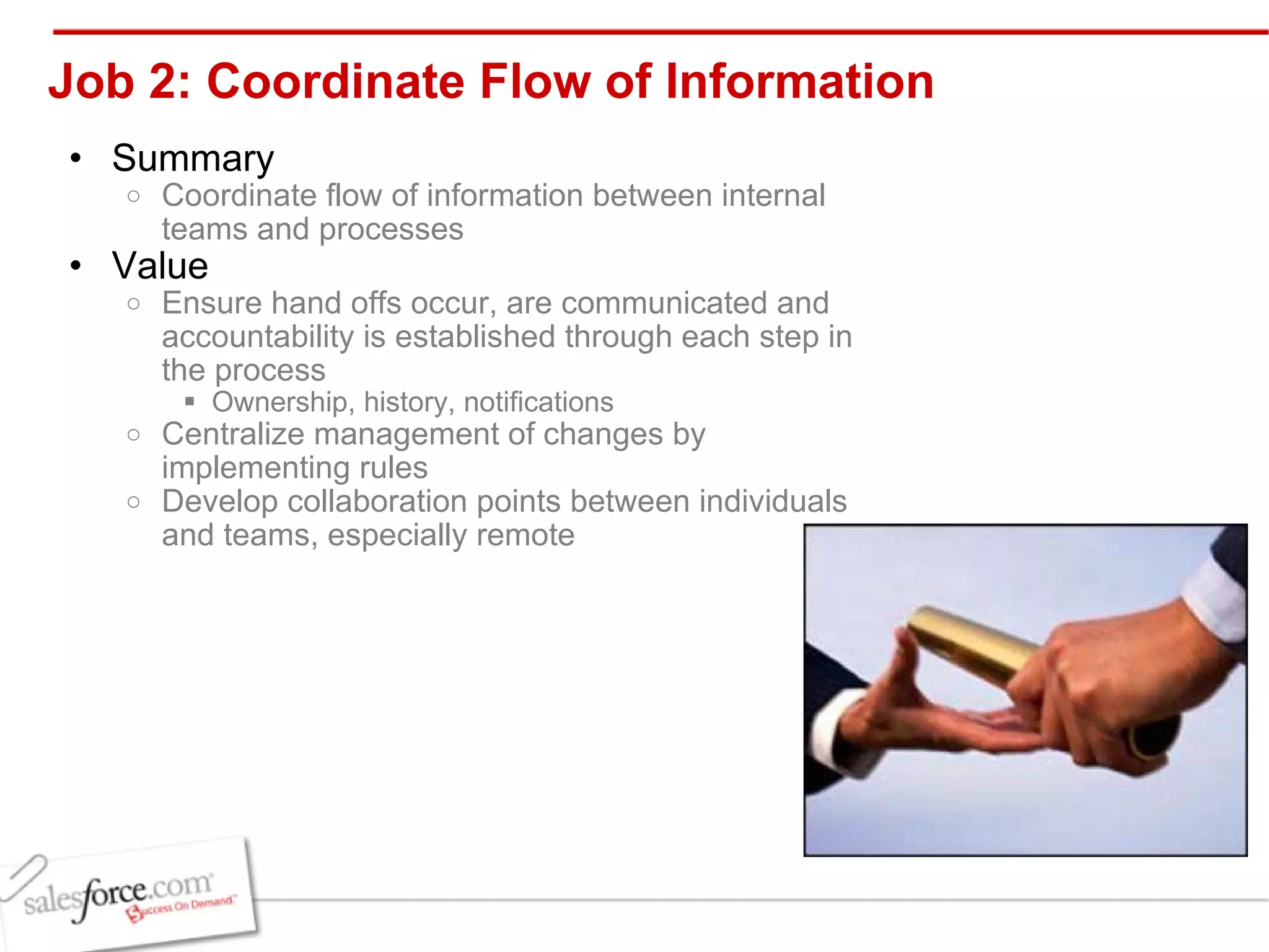Job 2: Coordinate Flow of Information Summary Coordinate flow of information between internal teams and processes Value Ensure hand offs occur, are communicated and accountability is established through each step in the process Ownership, history, notifications Centralize management of changes by implementing rules  Develop collaboration points between individuals and teams, especially remote 