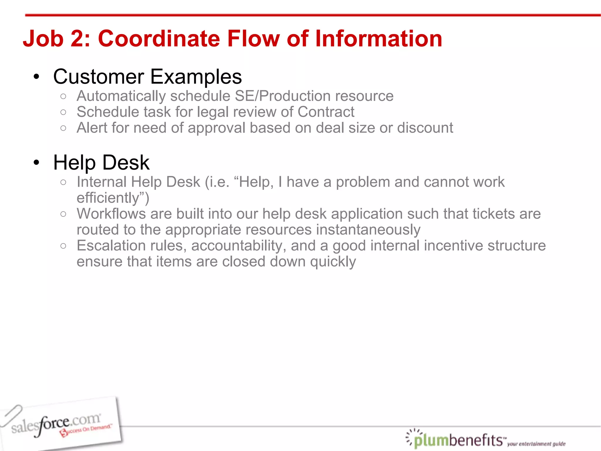 Job 2: Coordinate Flow of Information Customer Examples  Automatically schedule SE/Production resource Schedule task for legal review of Contract Alert for need of approval based on deal size or discount Help Desk Internal Help Desk (i.e. “Help, I have a problem and cannot work efficiently”) Workflows are built into our help desk application such that tickets are routed to the appropriate resources instantaneously Escalation rules, accountability, and a good internal incentive structure ensure that items are closed down quickly 
