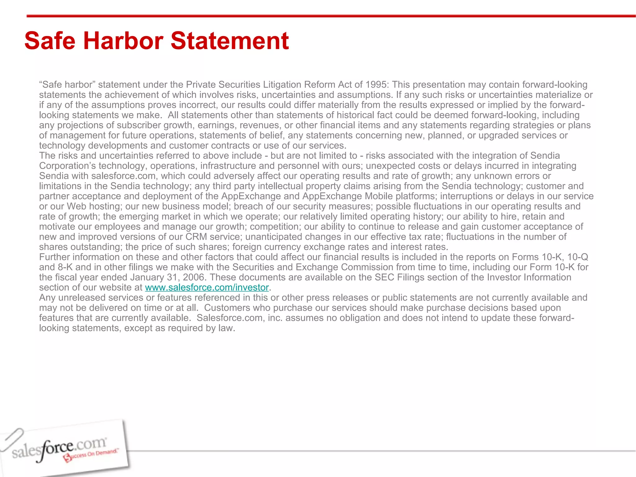 Safe Harbor Statement “ Safe harbor” statement under the Private Securities Litigation Reform Act of 1995: This presentation may contain forward-looking statements the achievement of which involves risks, uncertainties and assumptions. If any such risks or uncertainties materialize or if any of the assumptions proves incorrect, our results could differ materially from the results expressed or implied by the forward-looking statements we make.  All statements other than statements of historical fact could be deemed forward-looking, including any projections of subscriber growth, earnings, revenues, or other financial items and any statements regarding strategies or plans of management for future operations, statements of belief, any statements concerning new, planned, or upgraded services or technology developments and customer contracts or use of our services. The risks and uncertainties referred to above include - but are not limited to - risks associated with the integration of Sendia Corporation’s technology, operations, infrastructure and personnel with ours; unexpected costs or delays incurred in integrating Sendia with salesforce.com, which could adversely affect our operating results and rate of growth; any unknown errors or limitations in the Sendia technology; any third party intellectual property claims arising from the Sendia technology; customer and partner acceptance and deployment of the AppExchange and AppExchange Mobile platforms; interruptions or delays in our service or our Web hosting; our new business model; breach of our security measures; possible fluctuations in our operating results and rate of growth; the emerging market in which we operate; our relatively limited operating history; our ability to hire, retain and motivate our employees and manage our growth; competition; our ability to continue to release and gain customer acceptance of new and improved versions of our CRM service; unanticipated changes in our effective tax rate; fluctuations in the number of shares outstanding; the price of such shares; foreign currency exchange rates and interest rates. Further information on these and other factors that could affect our financial results is included in the reports on Forms 10-K, 10-Q and 8-K and in other filings we make with the Securities and Exchange Commission from time to time, including our Form 10-K for the fiscal year ended January 31, 2006. These documents are available on the SEC Filings section of the Investor Information section of our website at  www.salesforce.com/investor . Any unreleased services or features referenced in this or other press releases or public statements are not currently available and may not be delivered on time or at all.  Customers who purchase our services should make purchase decisions based upon features that are currently available.  Salesforce.com, inc. assumes no obligation and does not intend to update these forward-looking statements, except as required by law. 