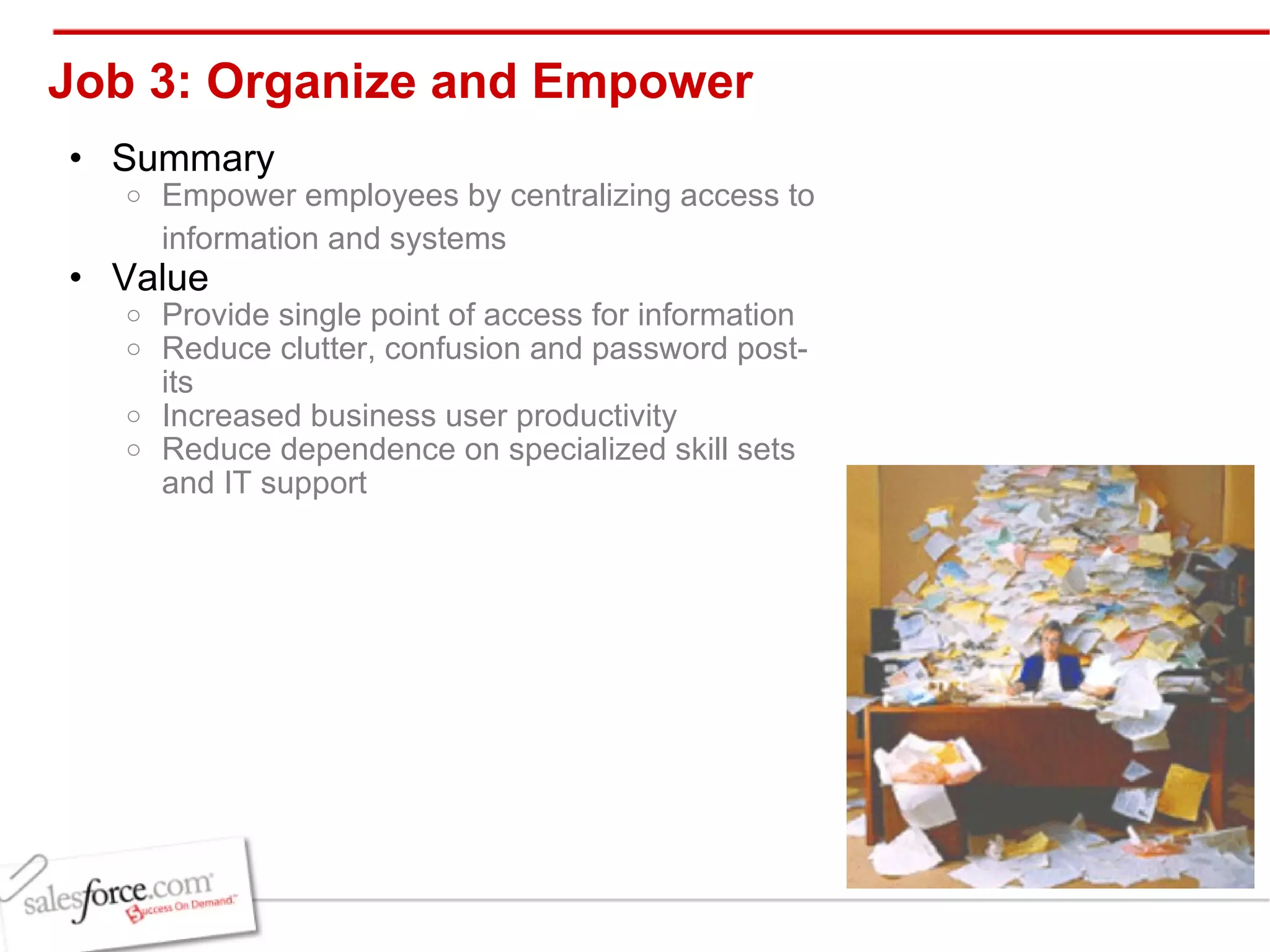 Job 3: Organize and Empower Summary Empower employees by centralizing access to information and systems   Value Provide single point of access for information Reduce clutter, confusion and password post-its Increased business user productivity Reduce dependence on specialized skill sets and IT support 