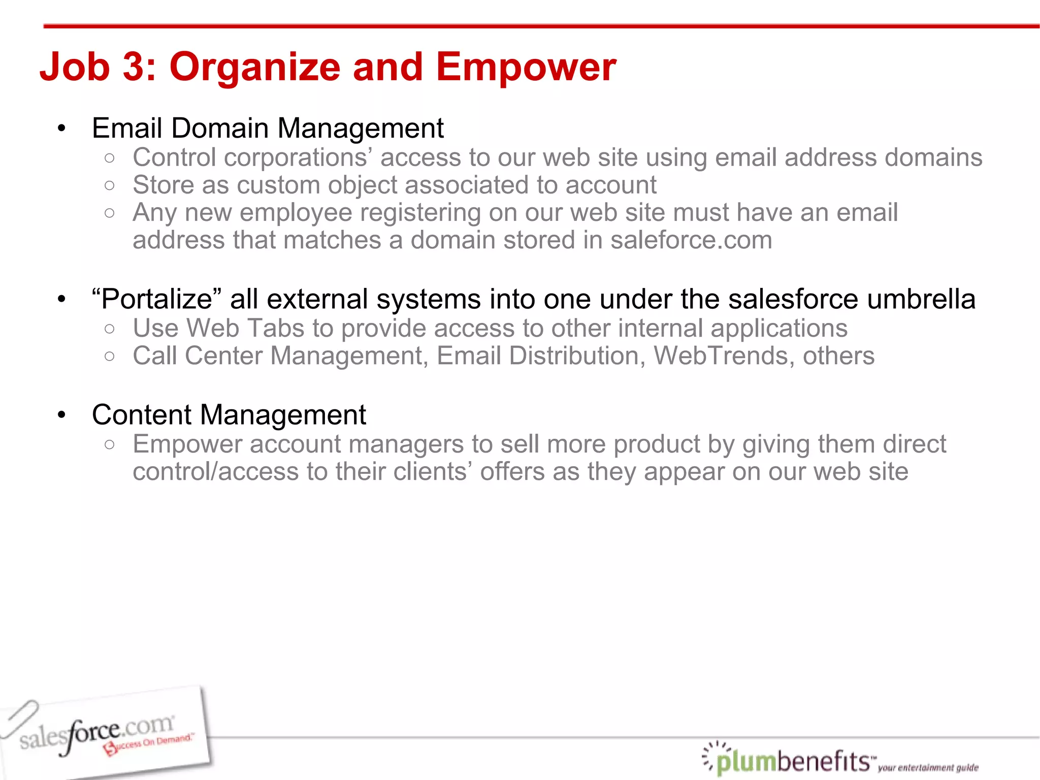 Job 3: Organize and Empower Email Domain Management Control corporations’ access to our web site using email address domains  Store as custom object associated to account  Any new employee registering on our web site must have an email address that matches a domain stored in saleforce.com “ Portalize” all external systems into one under the salesforce umbrella  Use Web Tabs to provide access to other internal applications Call Center Management, Email Distribution, WebTrends, others Content Management Empower account managers to sell more product by giving them direct control/access to their clients’ offers as they appear on our web site 