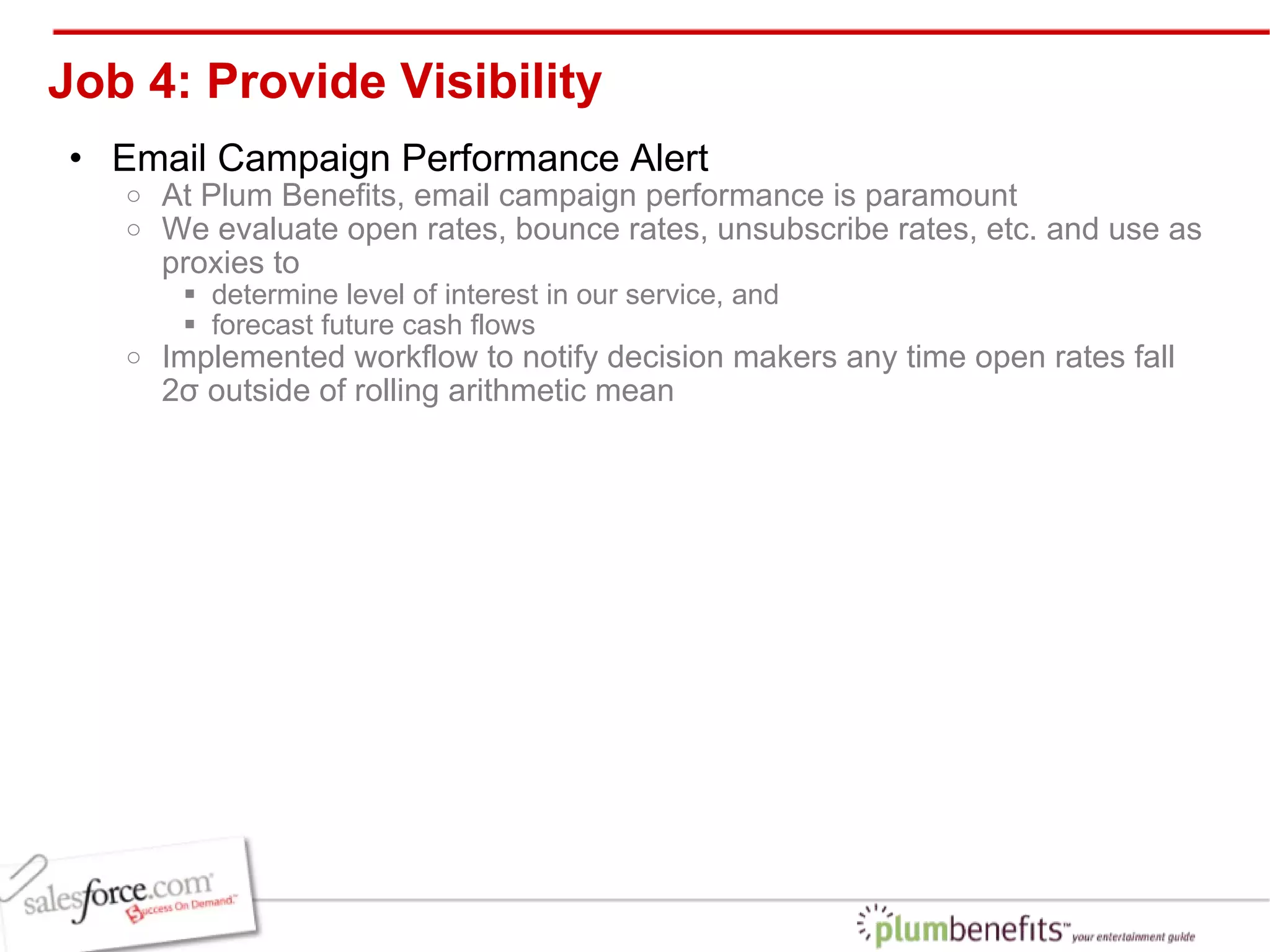 Job 4: Provide Visibility Email Campaign Performance Alert At Plum Benefits, email campaign performance is paramount We evaluate open rates, bounce rates, unsubscribe rates, etc. and use as proxies to  determine level of interest in our service, and  forecast future cash flows Implemented workflow to notify decision makers any time open rates fall 2σ outside of rolling arithmetic mean 