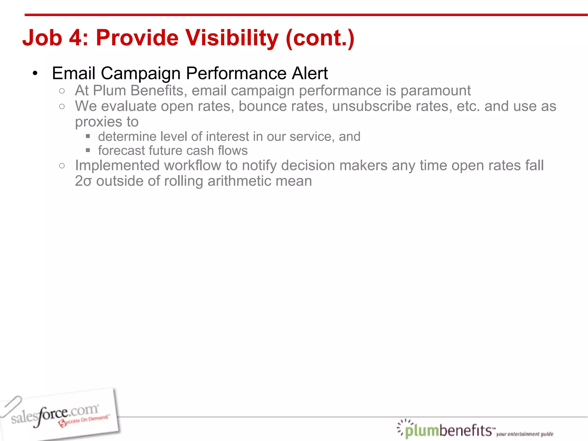 Job 4: Provide Visibility (cont.) Email Campaign Performance Alert At Plum Benefits, email campaign performance is paramount We evaluate open rates, bounce rates, unsubscribe rates, etc. and use as proxies to  determine level of interest in our service, and  forecast future cash flows Implemented workflow to notify decision makers any time open rates fall 2σ outside of rolling arithmetic mean 