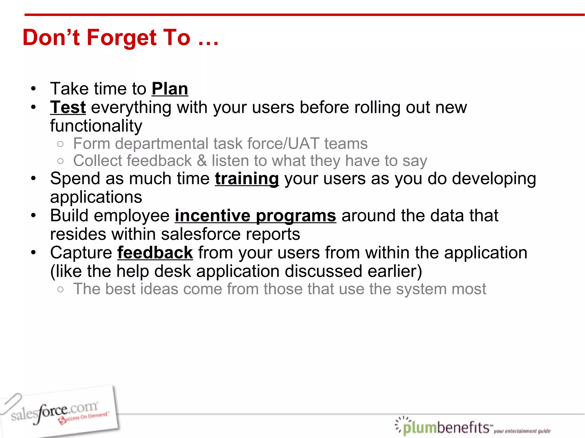 Don’t Forget To … Take time to  Plan Test  everything with your users before rolling out new functionality Form departmental task force/UAT teams Collect feedback & listen to what they have to say Spend as much time  training  your users as you do developing applications Build employee  incentive programs  around the data that resides within salesforce reports Capture  feedback  from your users from within the application (like the help desk application discussed earlier) The best ideas come from those that use the system most 