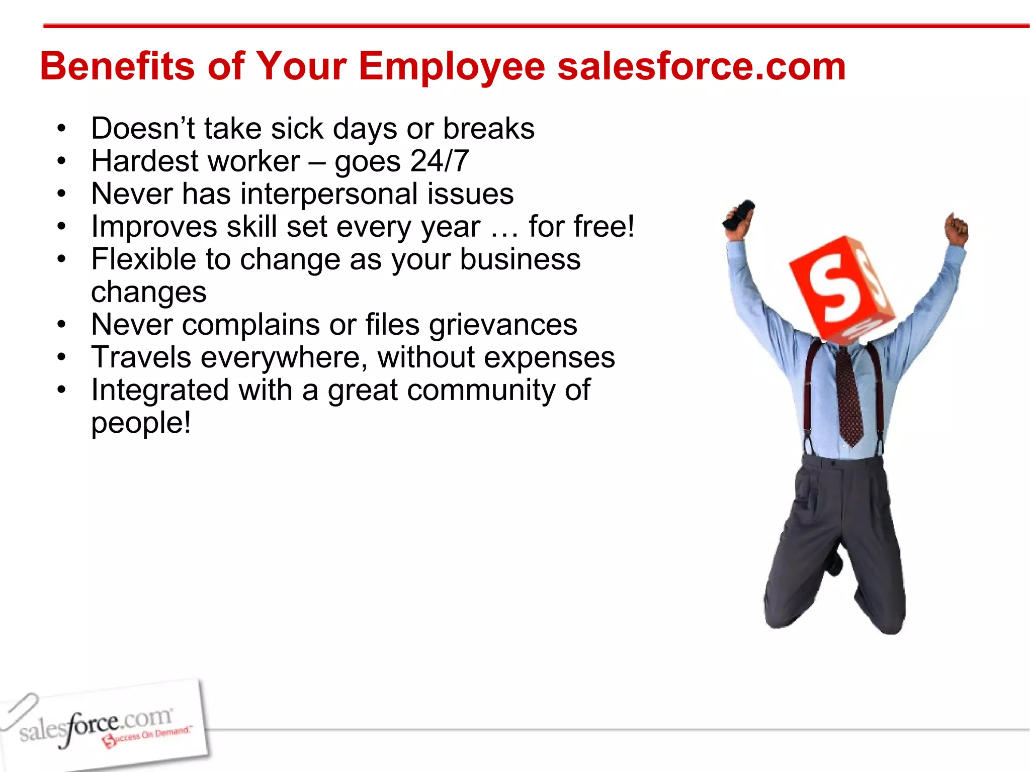 Benefits of Your Employee salesforce.com  Doesn’t take sick days or breaks Hardest worker – goes 24/7 Never has interpersonal issues Improves skill set every year … for free! Flexible to change as your business changes Never complains or files grievances Travels everywhere, without expenses  Integrated with a great community of people! 