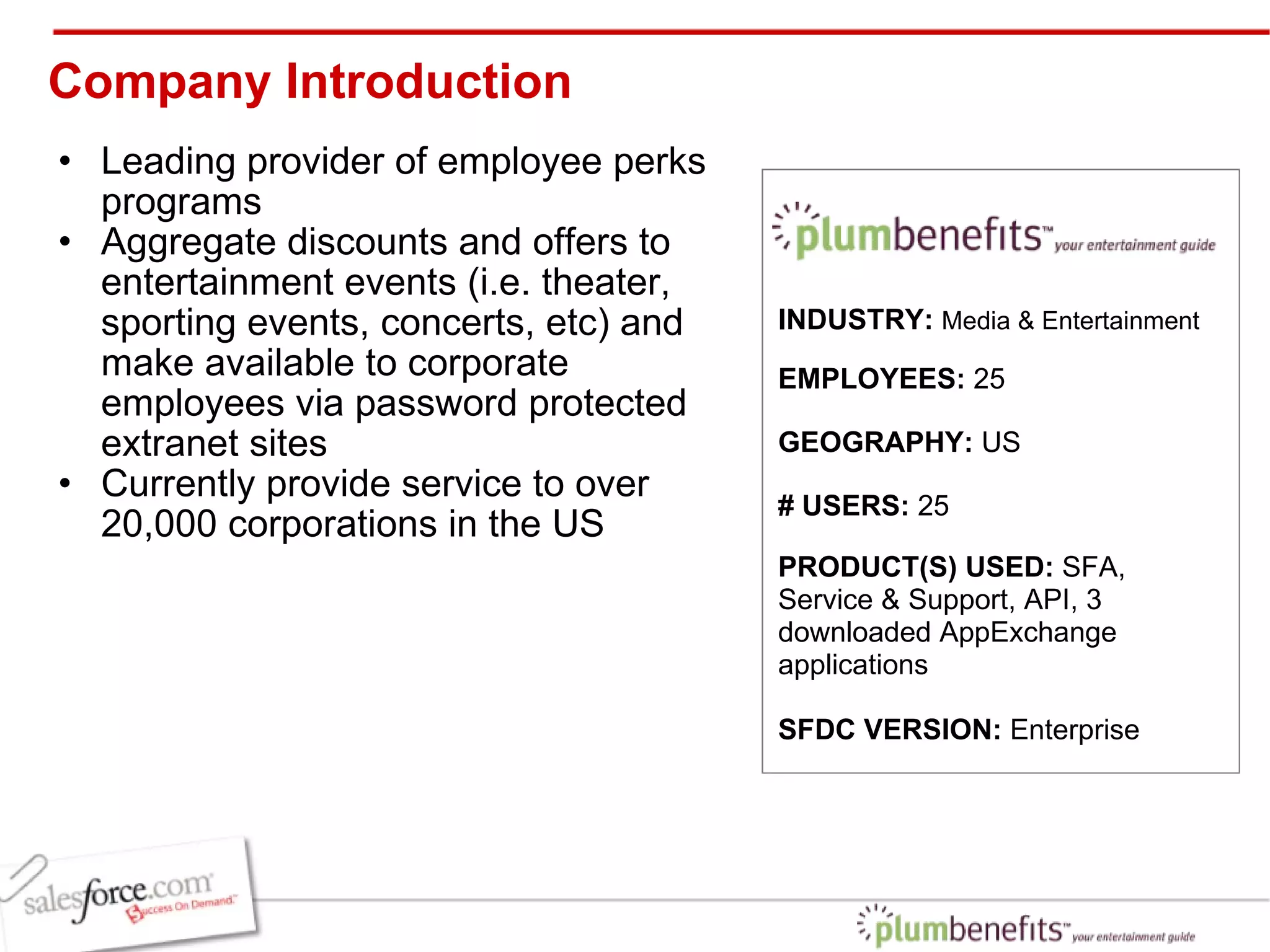 Company Introduction Leading provider of employee perks programs Aggregate discounts and offers to entertainment events (i.e. theater, sporting events, concerts, etc) and make available to corporate employees via password protected extranet sites Currently provide service to over 20,000 corporations in the US INDUSTRY:  Media & Entertainment EMPLOYEES:  25 GEOGRAPHY:  US PRODUCT(S) USED:  SFA, Service & Support, API, 3 downloaded AppExchange applications SFDC VERSION:  Enterprise  # USERS:  25 