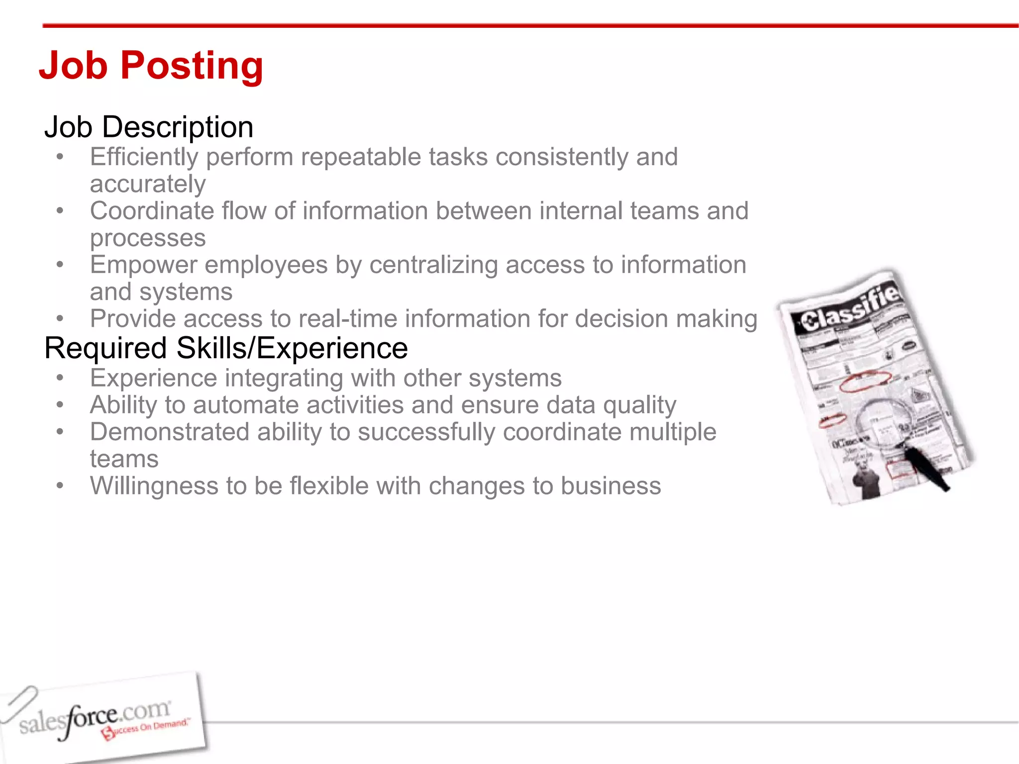 Job Posting  Job Description Efficiently perform repeatable tasks consistently and accurately Coordinate flow of information between internal teams and processes Empower employees by centralizing access to information and systems   Provide access to real-time information for decision making Required Skills/Experience Experience integrating with other systems Ability to automate activities and ensure data quality Demonstrated ability to successfully coordinate multiple teams Willingness to be flexible with changes to business 