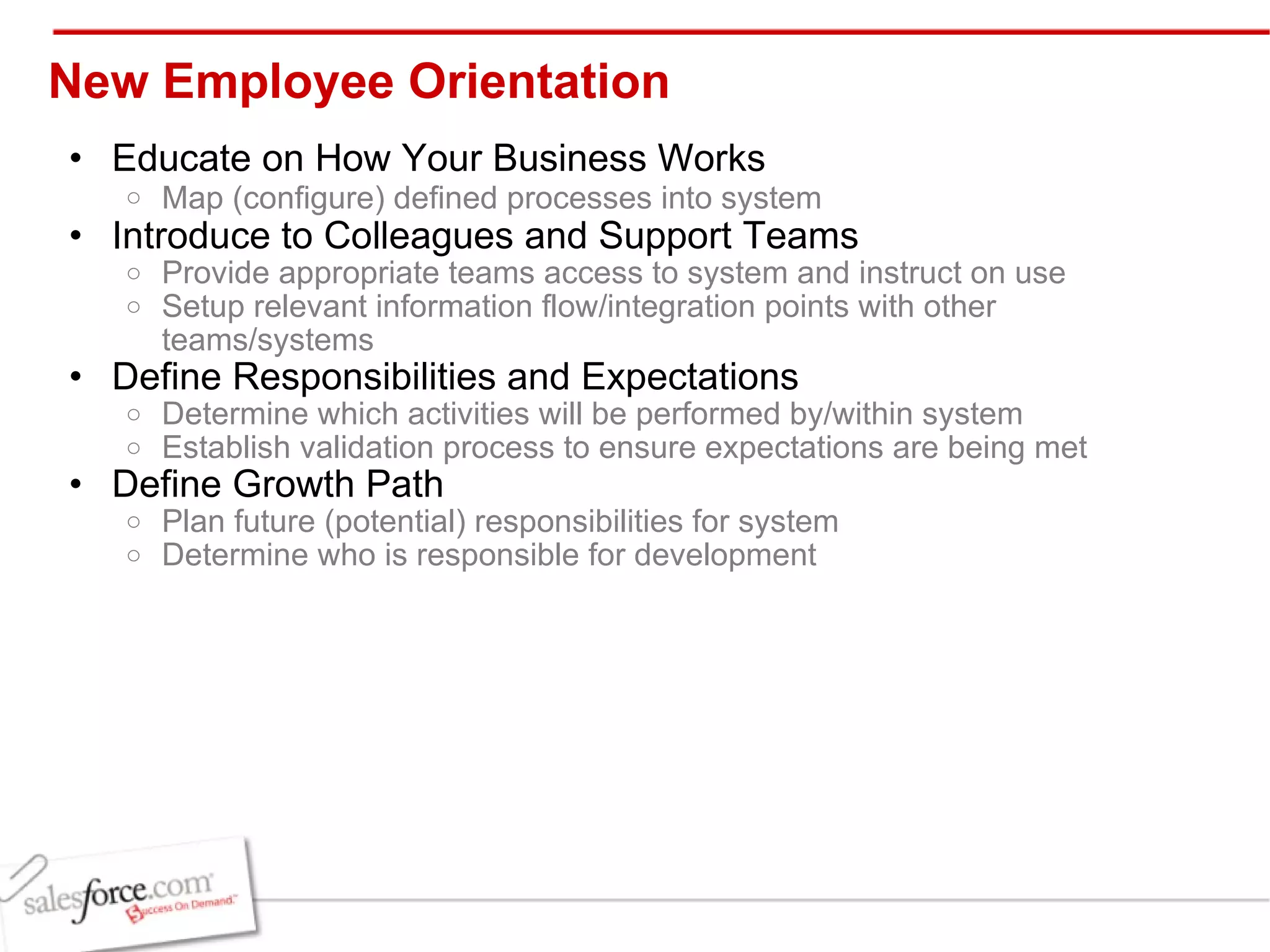 New Employee Orientation  Educate on How Your Business Works Map (configure) defined processes into system   Introduce to Colleagues and Support Teams Provide appropriate teams access to system and instruct on use Setup relevant information flow/integration points with other teams/systems Define Responsibilities and Expectations Determine which activities will be performed by/within system Establish validation process to ensure expectations are being met Define Growth Path Plan future (potential) responsibilities for system Determine who is responsible for development 