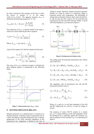 International Journal of Engineering and Technology (IJET) – Volume 2 No. 2, February, 2012

Its value is function of the reactance of the line XL where
the device is located. It is in the range,
-0,8XL  XTCSC  0,2XL. The apparent reactance XTCSC is
defined by the following equation [6, 15, 16]:

X TCSC ( )  X C / / X L ( ) 

X C . X L ( )
X C  X L ( )

(4)

voltage to current. Therefore, distance protection measures
distance to a fault by means of a measured voltage to
measured current ratio computation. The philosophy of
setting relay at Sonelgaz Group is three zones forward (Z1,
Z2 and Z3) and one zone reverse (Z4) for protection the
transmission line HV and EHV between busbar A and B
with total impedance ZAB is showed in figure 8.

The expression of XTCSC is directly related to the angle α,
which was varied, following the above equation:




X L ( )  X L max 

   2  sin(2 ) 
Where, X L max  L. and X C 

(5)

1
C.

A part of the equation (5), final the equation (4) becomes:




X C .X L 
  2  sin(2 ) 


X TCSC ( ) 



XC  X L 
  2  sin(2 ) 



(6)

Figure 8. Setting zones for distance relay

The setting zones for protected transmission line without
series FACTS is:

Z1  R1  jX1  80%Z AB  0,8.( RAB  jX AB )

(7)

Z2  R2  jX 2  RAB  jX AB  0, 2.( RBC  jX BC )

(8)

Z3  R3  jX 3  RAB  jX AB  0, 4.( RBC  jX BC )

The curve of XTCSC as a function of angle α is divided into
three different regions is summarized in the following
figure.

(9)

Z4  R4  jX 4  60%Z AB  0,6.( RAB  jX AB )

(10)

The impedance total of transmission line AB and BC
measured by distance relay is:

Z AB  K Z .Z L AB 

KVT

Z BC  K Z .Z L  BC 

KVT

KCT

KCT

Z L AB

(11)

Z L  BC

(12)

Where, ZL-AB and ZL-BC is real total impedance of line AB
and BC respectively. KVT and KCT is ratio of voltage to
current.

Figure 7. Characteristic curve XTCSC = f (α)

5. SETTING DISTANCE RELAYS
Distance protection is so called because it is based on an
electrical measure of distance along a transmission line to
a fault. The distance along the transmission line is directly
proportional to the series electrical impedance of the
transmission line. Impedance is defined as the ratio of

The presence of series FACTS systems in a reactor
(XFACTS) is a direct influence on the total impedance of the
line protected (ZAB), especially against the reactance XAB
and no influence on the resistance RAB, it is represented in
figure.9

ISSN: 2049-3444 © 2012 – IJET Publications UK. All rights reserved.

223

 