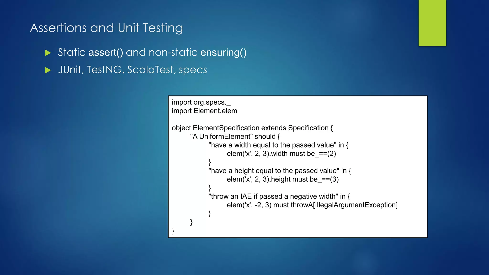 Assertions and Unit Testing
 Static assert() and non-static ensuring()
 JUnit, TestNG, ScalaTest, specs
import org.specs._
import Element.elem
object ElementSpecification extends Specification {
"A UniformElement" should {
"have a width equal to the passed value" in {
elem('x', 2, 3).width must be_==(2)
}
"have a height equal to the passed value" in {
elem('x', 2, 3).height must be_==(3)
}
"throw an IAE if passed a negative width" in {
elem('x', -2, 3) must throwA[IllegalArgumentException]
}
}
}
 