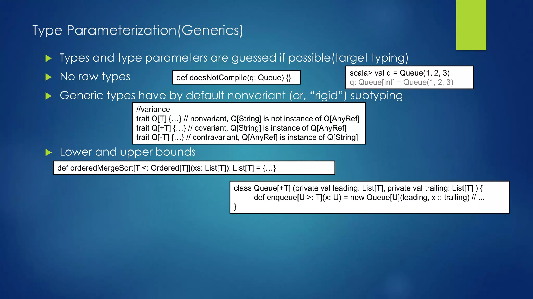 Type Parameterization(Generics)
 Types and type parameters are guessed if possible(target typing)
 No raw types
 Generic types have by default nonvariant (or, “rigid”) subtyping
 Lower and upper bounds
scala> val q = Queue(1, 2, 3)
q: Queue[Int] = Queue(1, 2, 3)
def doesNotCompile(q: Queue) {}
//variance
trait Q[T] {…} // nonvariant, Q[String] is not instance of Q[AnyRef]
trait Q[+T] {…} // covariant, Q[String] is instance of Q[AnyRef]
trait Q[-T] {…} // contravariant, Q[AnyRef] is instance of Q[String]
class Queue[+T] (private val leading: List[T], private val trailing: List[T] ) {
def enqueue[U >: T](x: U) = new Queue[U](leading, x :: trailing) // ...
}
def orderedMergeSort[T <: Ordered[T]](xs: List[T]): List[T] = {…}
 