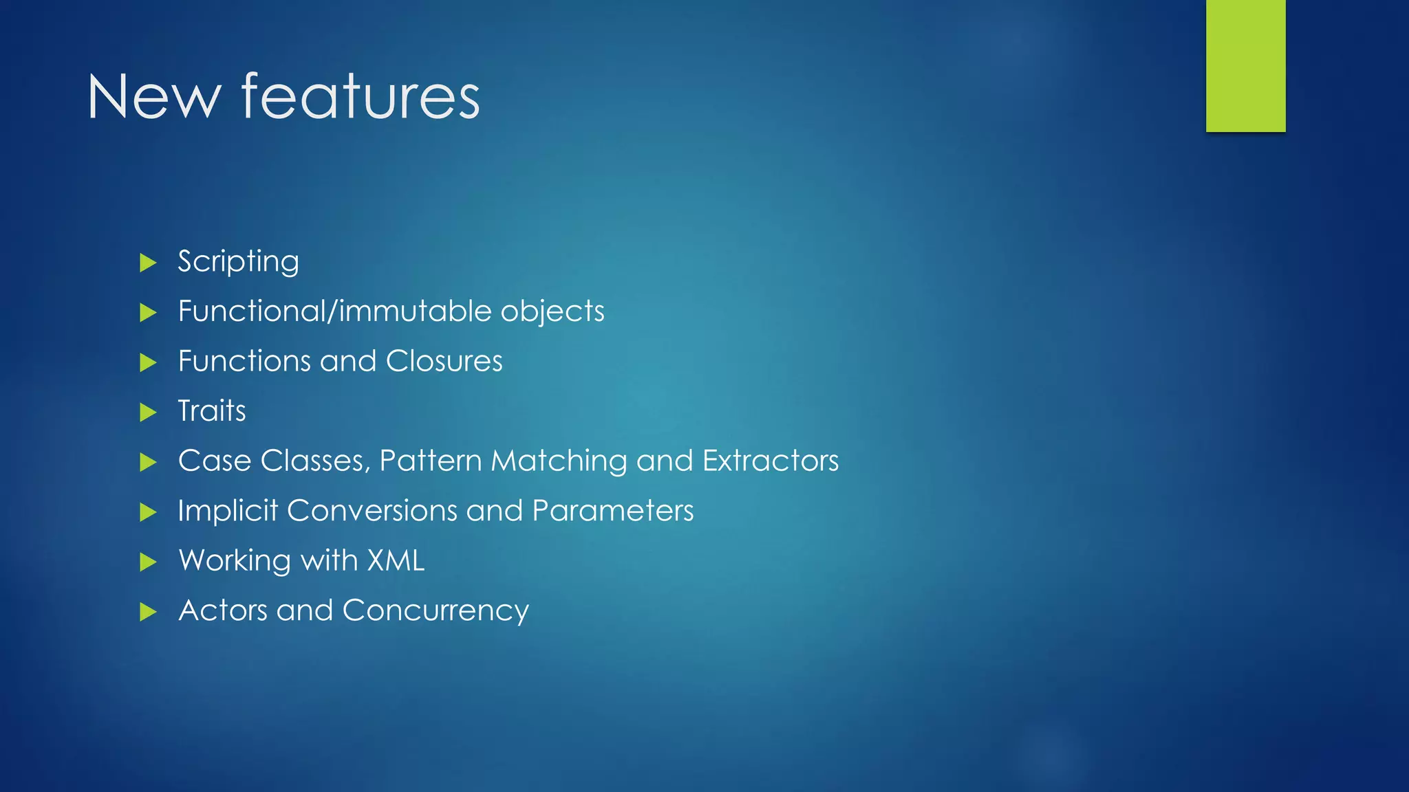 New features
 Scripting
 Functional/immutable objects
 Functions and Closures
 Traits
 Case Classes, Pattern Matching and Extractors
 Implicit Conversions and Parameters
 Working with XML
 Actors and Concurrency
 