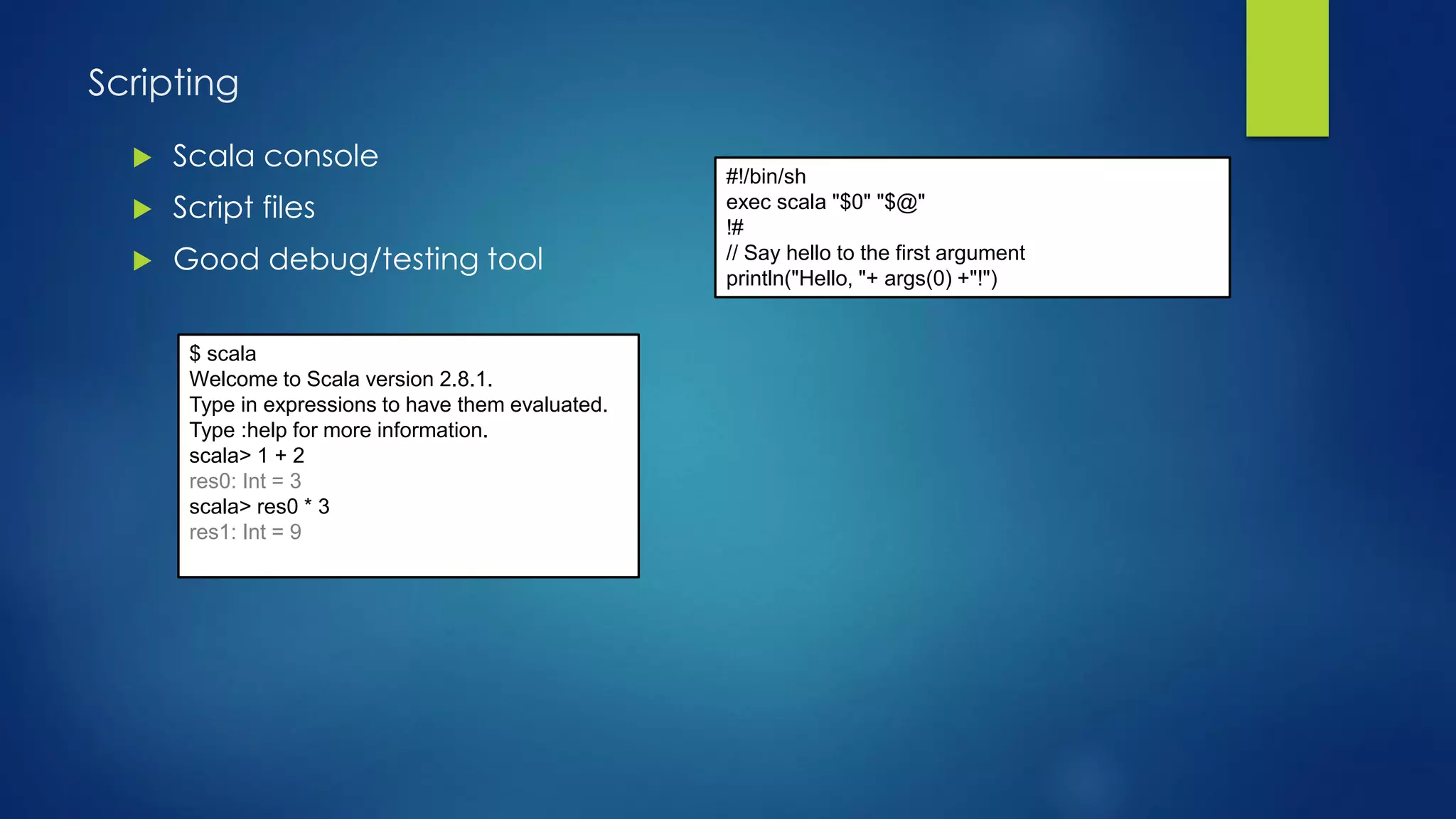 Scripting
 Scala console
 Script files
 Good debug/testing tool
#!/bin/sh
exec scala "$0" "$@"
!#
// Say hello to the first argument
println("Hello, "+ args(0) +"!")
$ scala
Welcome to Scala version 2.8.1.
Type in expressions to have them evaluated.
Type :help for more information.
scala> 1 + 2
res0: Int = 3
scala> res0 * 3
res1: Int = 9
 