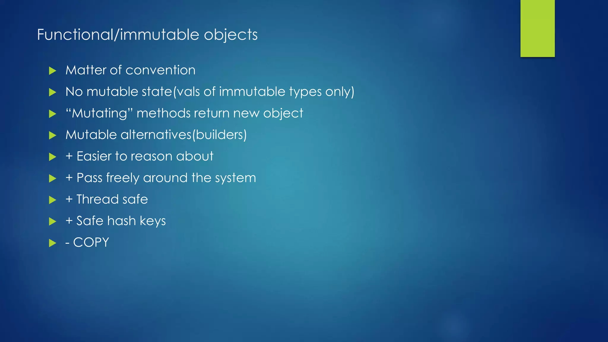 Functional/immutable objects
 Matter of convention
 No mutable state(vals of immutable types only)
 “Mutating” methods return new object
 Mutable alternatives(builders)
 + Easier to reason about
 + Pass freely around the system
 + Thread safe
 + Safe hash keys
 - COPY
 