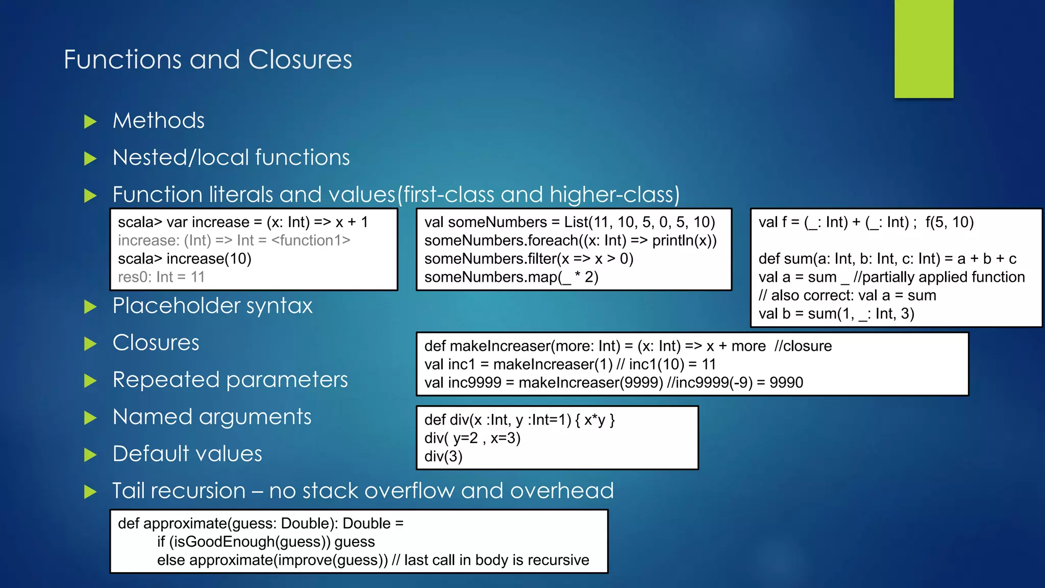 Functions and Closures
 Methods
 Nested/local functions
 Function literals and values(first-class and higher-class)
 Placeholder syntax
 Closures
 Repeated parameters
 Named arguments
 Default values
 Tail recursion – no stack overflow and overhead
scala> var increase = (x: Int) => x + 1
increase: (Int) => Int = <function1>
scala> increase(10)
res0: Int = 11
val someNumbers = List(11, 10, 5, 0, 5, 10)
someNumbers.foreach((x: Int) => println(x))
someNumbers.filter(x => x > 0)
someNumbers.map(_ * 2)
val f = (_: Int) + (_: Int) ; f(5, 10)
def sum(a: Int, b: Int, c: Int) = a + b + c
val a = sum _ //partially applied function
// also correct: val a = sum
val b = sum(1, _: Int, 3)
def makeIncreaser(more: Int) = (x: Int) => x + more //closure
val inc1 = makeIncreaser(1) // inc1(10) = 11
val inc9999 = makeIncreaser(9999) //inc9999(-9) = 9990
def approximate(guess: Double): Double =
if (isGoodEnough(guess)) guess
else approximate(improve(guess)) // last call in body is recursive
def div(x :Int, y :Int=1) { x*y }
div( y=2 , x=3)
div(3)
scala> var increase = (x: Int) => x + 1
increase: (Int) => Int = <function1>
scala> increase(10)
res0: Int = 11
scala> var increase = (x: Int) => x + 1
increase: (Int) => Int = <function1>
scala> increase(10)
res0: Int = 11
scala> var increase = (x: Int) => x + 1
increase: (Int) => Int = <function1>
scala> increase(10)
res0: Int = 11
scala> var increase = (x: Int) => x + 1
increase: (Int) => Int = <function1>
scala> increase(10)
res0: Int = 11
 
