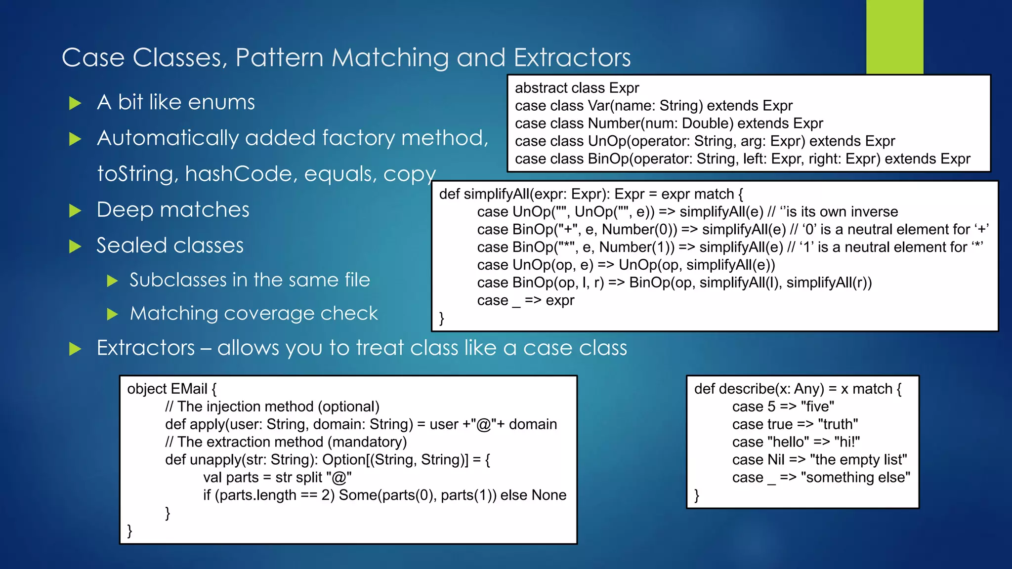 Case Classes, Pattern Matching and Extractors
abstract class Expr
case class Var(name: String) extends Expr
case class Number(num: Double) extends Expr
case class UnOp(operator: String, arg: Expr) extends Expr
case class BinOp(operator: String, left: Expr, right: Expr) extends Expr
 A bit like enums
 Automatically added factory method,
toString, hashCode, equals, copy
 Deep matches
 Sealed classes
 Subclasses in the same file
 Matching coverage check
 Extractors – allows you to treat class like a case class
def simplifyAll(expr: Expr): Expr = expr match {
case UnOp("", UnOp("", e)) => simplifyAll(e) // ‘’is its own inverse
case BinOp("+", e, Number(0)) => simplifyAll(e) // ‘0’ is a neutral element for ‘+’
case BinOp("*", e, Number(1)) => simplifyAll(e) // ‘1’ is a neutral element for ‘*’
case UnOp(op, e) => UnOp(op, simplifyAll(e))
case BinOp(op, l, r) => BinOp(op, simplifyAll(l), simplifyAll(r))
case _ => expr
}
def describe(x: Any) = x match {
case 5 => "five"
case true => "truth"
case "hello" => "hi!"
case Nil => "the empty list"
case _ => "something else"
}
object EMail {
// The injection method (optional)
def apply(user: String, domain: String) = user +"@"+ domain
// The extraction method (mandatory)
def unapply(str: String): Option[(String, String)] = {
val parts = str split "@"
if (parts.length == 2) Some(parts(0), parts(1)) else None
}
}
 