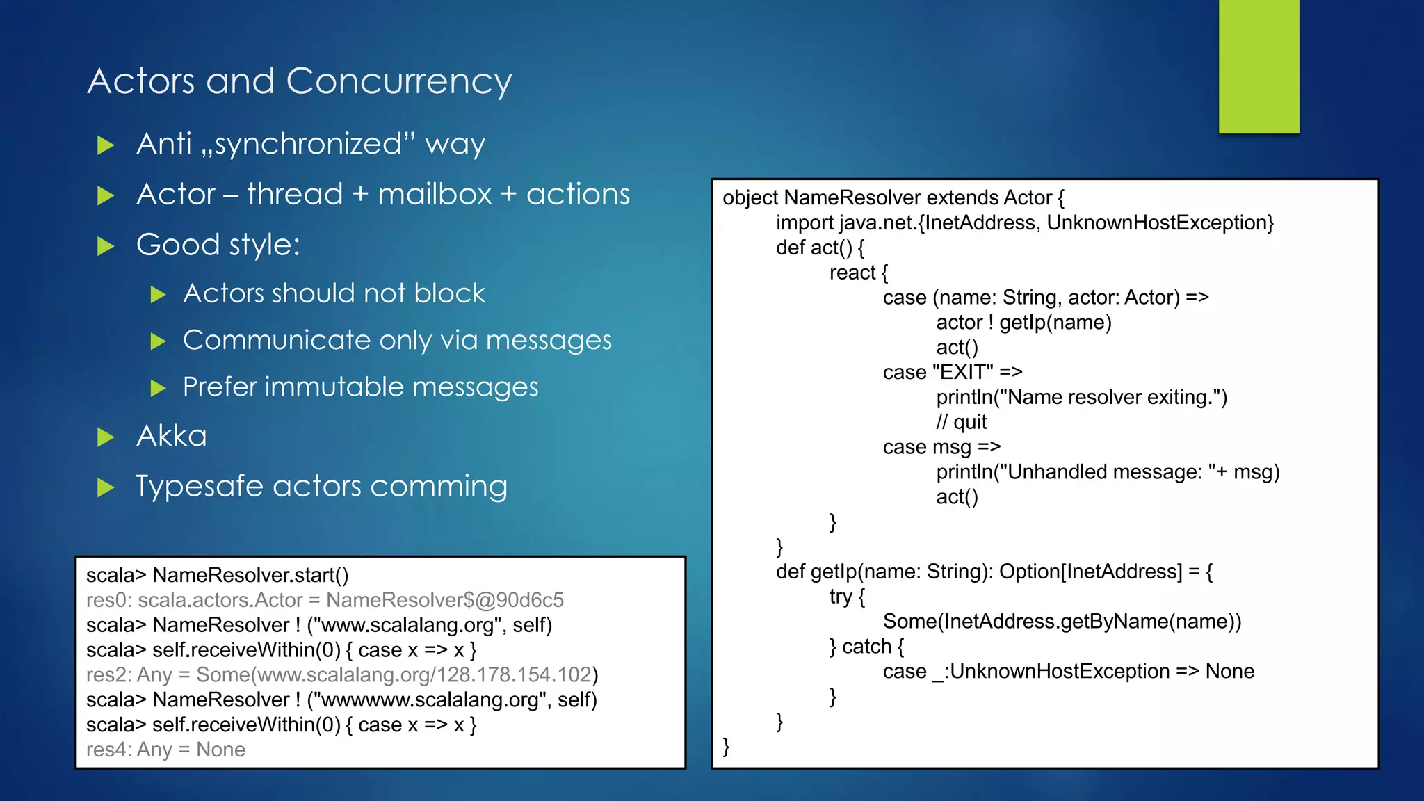 Actors and Concurrency
 Anti „synchronized” way
 Actor – thread + mailbox + actions
 Good style:
 Actors should not block
 Communicate only via messages
 Prefer immutable messages
 Akka
 Typesafe actors comming
object NameResolver extends Actor {
import java.net.{InetAddress, UnknownHostException}
def act() {
react {
case (name: String, actor: Actor) =>
actor ! getIp(name)
act()
case "EXIT" =>
println("Name resolver exiting.")
// quit
case msg =>
println("Unhandled message: "+ msg)
act()
}
}
def getIp(name: String): Option[InetAddress] = {
try {
Some(InetAddress.getByName(name))
} catch {
case _:UnknownHostException => None
}
}
}
scala> NameResolver.start()
res0: scala.actors.Actor = NameResolver$@90d6c5
scala> NameResolver ! ("www.scalalang.org", self)
scala> self.receiveWithin(0) { case x => x }
res2: Any = Some(www.scalalang.org/128.178.154.102)
scala> NameResolver ! ("wwwwww.scalalang.org", self)
scala> self.receiveWithin(0) { case x => x }
res4: Any = None
 