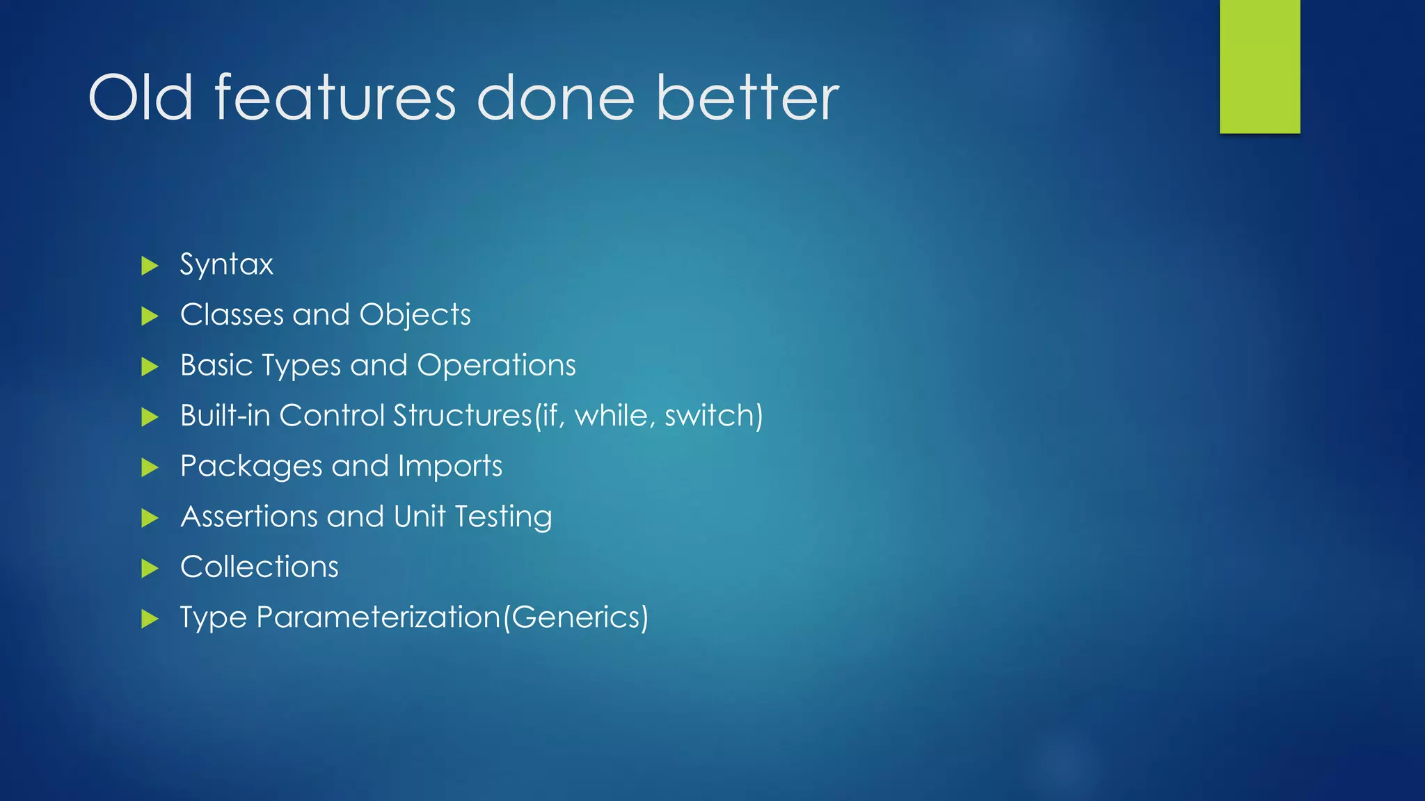 Old features done better
 Syntax
 Classes and Objects
 Basic Types and Operations
 Built-in Control Structures(if, while, switch)
 Packages and Imports
 Assertions and Unit Testing
 Collections
 Type Parameterization(Generics)
 
