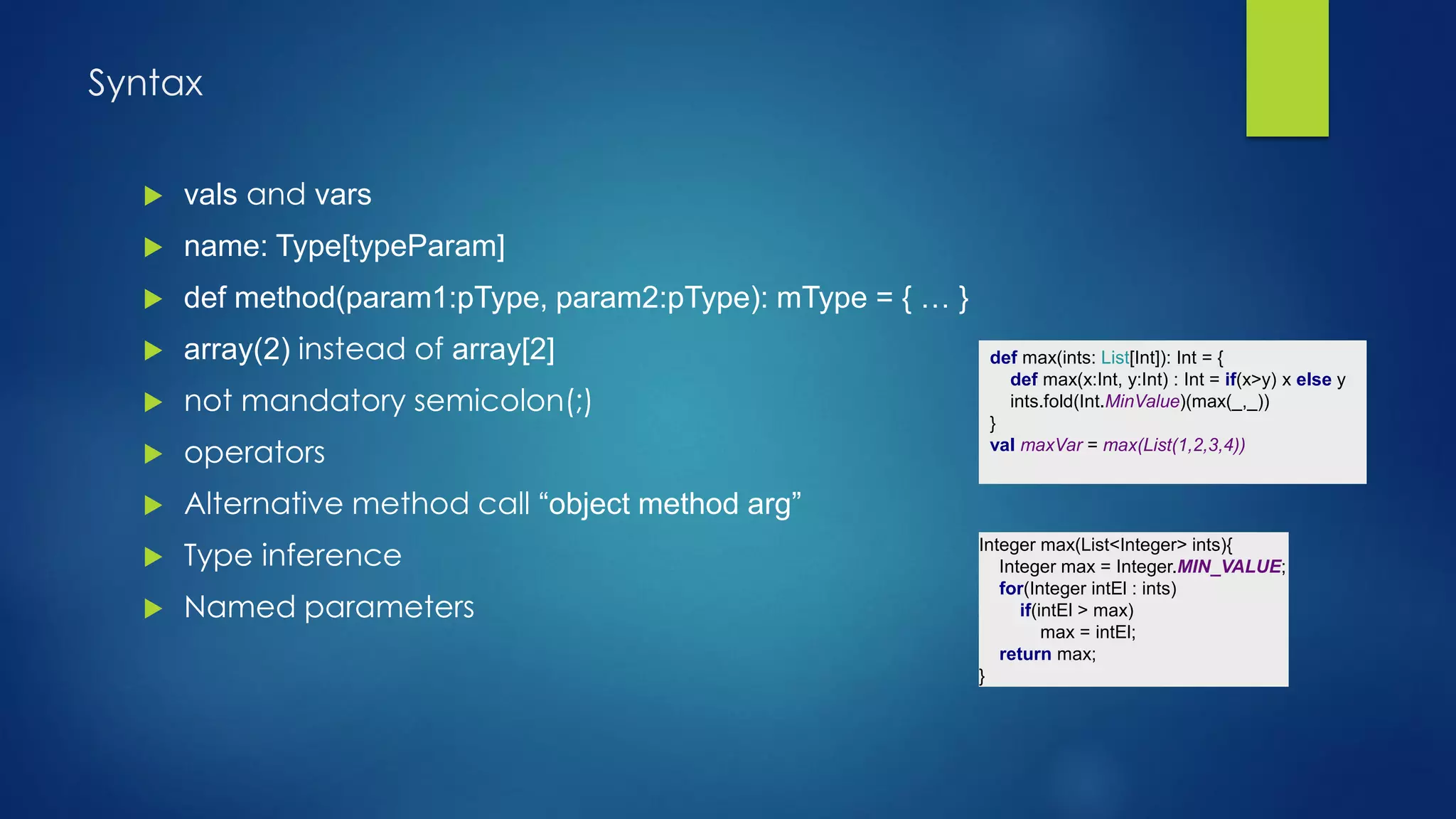 Syntax
def max(ints: List[Int]): Int = {
def max(x:Int, y:Int) : Int = if(x>y) x else y
ints.fold(Int.MinValue)(max(_,_))
}
val maxVar = max(List(1,2,3,4))
 vals and vars
 name: Type[typeParam]
 def method(param1:pType, param2:pType): mType = { … }
 array(2) instead of array[2]
 not mandatory semicolon(;)
 operators
 Alternative method call “object method arg”
 Type inference
 Named parameters
Integer max(List<Integer> ints){
Integer max = Integer.MIN_VALUE;
for(Integer intEl : ints)
if(intEl > max)
max = intEl;
return max;
}
 