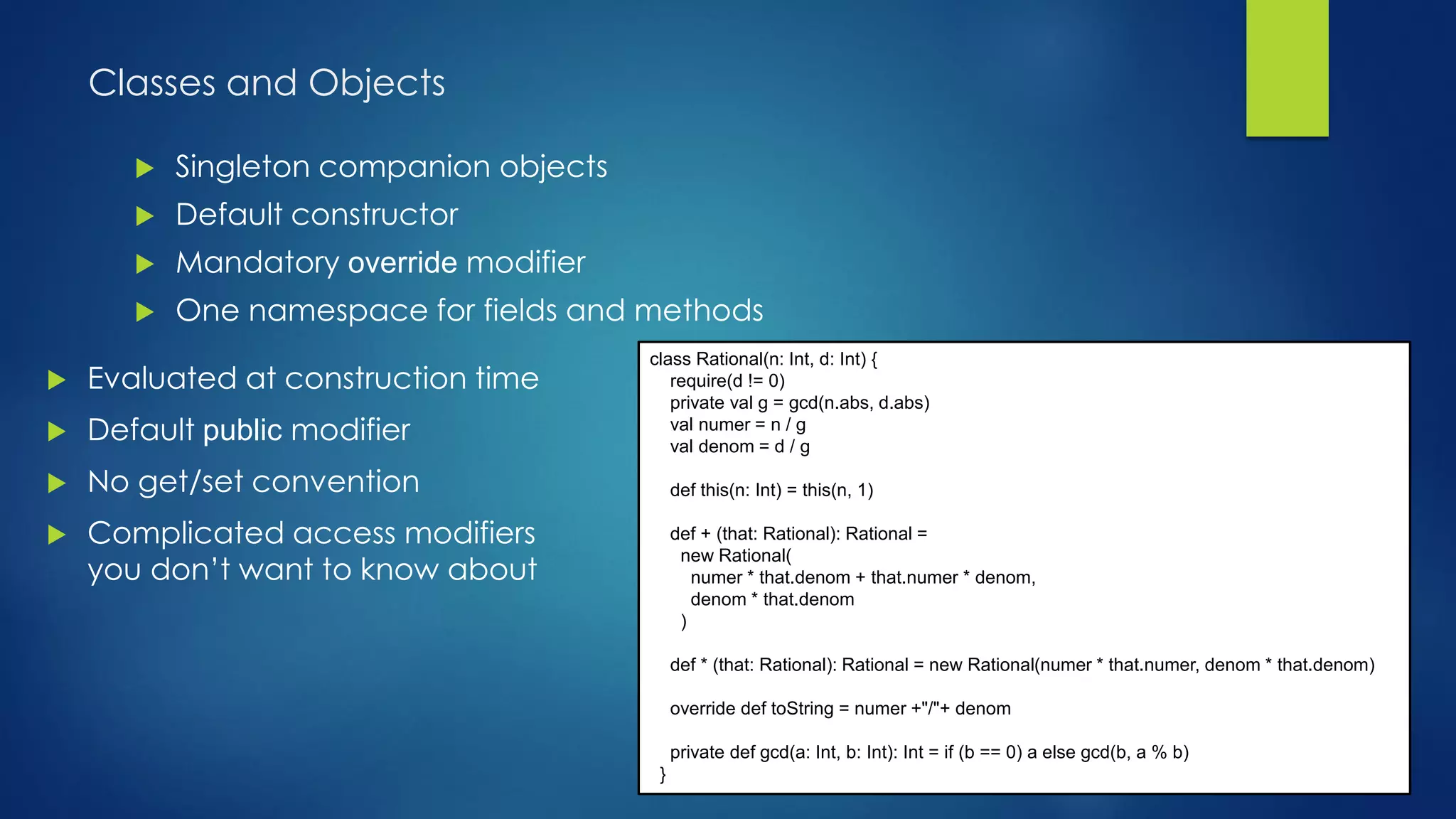 Classes and Objects
 Singleton companion objects
 Default constructor
 Mandatory override modifier
 One namespace for fields and methods
class Rational(n: Int, d: Int) {
require(d != 0)
private val g = gcd(n.abs, d.abs)
val numer = n / g
val denom = d / g
def this(n: Int) = this(n, 1)
def + (that: Rational): Rational =
new Rational(
numer * that.denom + that.numer * denom,
denom * that.denom
)
def * (that: Rational): Rational = new Rational(numer * that.numer, denom * that.denom)
override def toString = numer +"/"+ denom
private def gcd(a: Int, b: Int): Int = if (b == 0) a else gcd(b, a % b)
}
 Evaluated at construction time
 Default public modifier
 No get/set convention
 Complicated access modifiers
you don’t want to know about
 