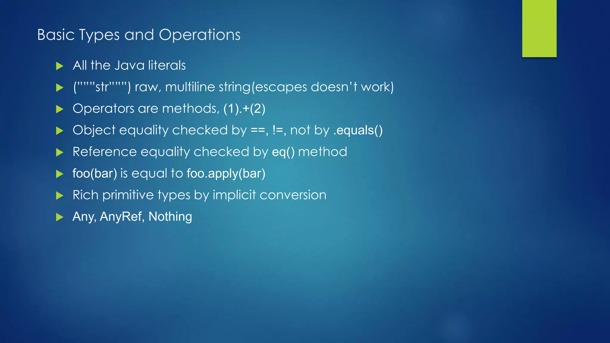 Basic Types and Operations
 All the Java literals
 (”””str”””) raw, multiline string(escapes doesn’t work)
 Operators are methods, (1).+(2)
 Object equality checked by ==, !=, not by .equals()
 Reference equality checked by eq() method
 foo(bar) is equal to foo.apply(bar)
 Rich primitive types by implicit conversion
 Any, AnyRef, Nothing
 