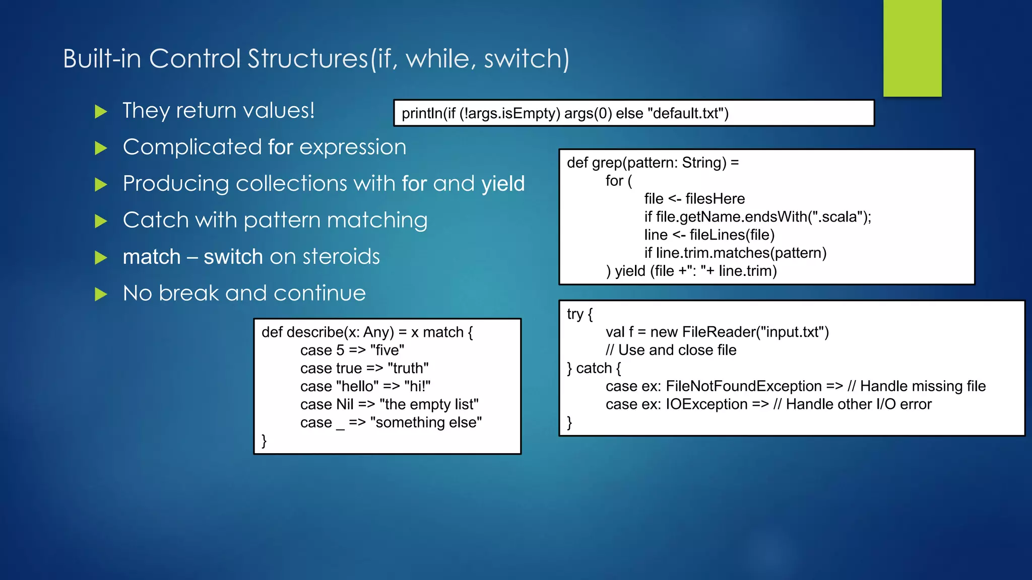 Built-in Control Structures(if, while, switch)
 They return values!
 Complicated for expression
 Producing collections with for and yield
 Catch with pattern matching
 match – switch on steroids
 No break and continue
println(if (!args.isEmpty) args(0) else "default.txt")
def grep(pattern: String) =
for (
file <- filesHere
if file.getName.endsWith(".scala");
line <- fileLines(file)
if line.trim.matches(pattern)
) yield (file +": "+ line.trim)
try {
val f = new FileReader("input.txt")
// Use and close file
} catch {
case ex: FileNotFoundException => // Handle missing file
case ex: IOException => // Handle other I/O error
}
def describe(x: Any) = x match {
case 5 => "five"
case true => "truth"
case "hello" => "hi!"
case Nil => "the empty list"
case _ => "something else"
}
 