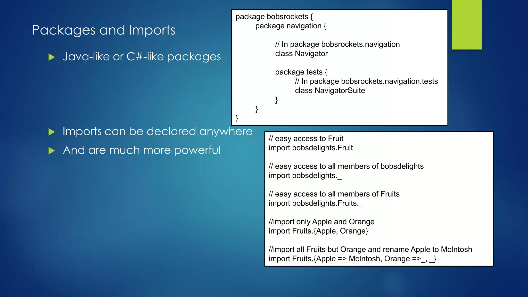 Packages and Imports
 Java-like or C#-like packages
 Imports can be declared anywhere
 And are much more powerful
package bobsrockets {
package navigation {
// In package bobsrockets.navigation
class Navigator
package tests {
// In package bobsrockets.navigation.tests
class NavigatorSuite
}
}
}
// easy access to Fruit
import bobsdelights.Fruit
// easy access to all members of bobsdelights
import bobsdelights._
// easy access to all members of Fruits
import bobsdelights.Fruits._
//import only Apple and Orange
import Fruits.{Apple, Orange}
//import all Fruits but Orange and rename Apple to McIntosh
import Fruits.{Apple => McIntosh, Orange =>_, _}
 
