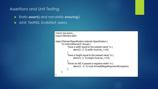 Assertions and Unit Testing
 Static assert() and non-static ensuring()
 JUnit, TestNG, ScalaTest, specs
import org.specs._
import Element.elem
object ElementSpecification extends Specification {
"A UniformElement" should {
"have a width equal to the passed value" in {
elem('x', 2, 3).width must be_==(2)
}
"have a height equal to the passed value" in {
elem('x', 2, 3).height must be_==(3)
}
"throw an IAE if passed a negative width" in {
elem('x', -2, 3) must throwA[IllegalArgumentException]
}
}
}
 