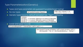 Type Parameterization(Generics)
 Types and type parameters are guessed if possible(target typing)
 No raw types
 Generic types have by default nonvariant (or, “rigid”) subtyping
 Lower and upper bounds
scala> val q = Queue(1, 2, 3)
q: Queue[Int] = Queue(1, 2, 3)
def doesNotCompile(q: Queue) {}
//variance
trait Q[T] {…} // nonvariant, Q[String] is not instance of Q[AnyRef]
trait Q[+T] {…} // covariant, Q[String] is instance of Q[AnyRef]
trait Q[-T] {…} // contravariant, Q[AnyRef] is instance of Q[String]
class Queue[+T] (private val leading: List[T], private val trailing: List[T] ) {
def enqueue[U >: T](x: U) = new Queue[U](leading, x :: trailing) // ...
}
def orderedMergeSort[T <: Ordered[T]](xs: List[T]): List[T] = {…}
 