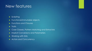 New features
 Scripting
 Functional/immutable objects
 Functions and Closures
 Traits
 Case Classes, Pattern Matching and Extractors
 Implicit Conversions and Parameters
 Working with XML
 Actors and Concurrency
 