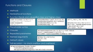Functions and Closures
 Methods
 Nested/local functions
 Function literals and values(first-class and higher-class)
 Placeholder syntax
 Closures
 Repeated parameters
 Named arguments
 Default values
 Tail recursion – no stack overflow and overhead
scala> var increase = (x: Int) => x + 1
increase: (Int) => Int = <function1>
scala> increase(10)
res0: Int = 11
val someNumbers = List(11, 10, 5, 0, 5, 10)
someNumbers.foreach((x: Int) => println(x))
someNumbers.filter(x => x > 0)
someNumbers.map(_ * 2)
val f = (_: Int) + (_: Int) ; f(5, 10)
def sum(a: Int, b: Int, c: Int) = a + b + c
val a = sum _ //partially applied function
// also correct: val a = sum
val b = sum(1, _: Int, 3)
def makeIncreaser(more: Int) = (x: Int) => x + more //closure
val inc1 = makeIncreaser(1) // inc1(10) = 11
val inc9999 = makeIncreaser(9999) //inc9999(-9) = 9990
def approximate(guess: Double): Double =
if (isGoodEnough(guess)) guess
else approximate(improve(guess)) // last call in body is recursive
def div(x :Int, y :Int=1) { x*y }
div( y=2 , x=3)
div(3)
scala> var increase = (x: Int) => x + 1
increase: (Int) => Int = <function1>
scala> increase(10)
res0: Int = 11
scala> var increase = (x: Int) => x + 1
increase: (Int) => Int = <function1>
scala> increase(10)
res0: Int = 11
scala> var increase = (x: Int) => x + 1
increase: (Int) => Int = <function1>
scala> increase(10)
res0: Int = 11
scala> var increase = (x: Int) => x + 1
increase: (Int) => Int = <function1>
scala> increase(10)
res0: Int = 11
 