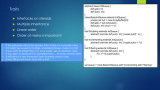 Traits
 Interfaces on steroids
 Multiple inheritance
 Linear order
 Order of mixins is important!
abstract class IntQueue {
def get(): Int
def put(x: Int)
}
class BasicIntQueue extends IntQueue {
private val buf = new ArrayBuffer[Int]
def get() = buf.remove(0)
def put(x: Int) { buf += x }
}
trait Doubling extends IntQueue {
abstract override def put(x: Int) { super.put(2 * x) }
}
trait Incrementing extends IntQueue {
abstract override def put(x: Int) { super.put(x + 1) }
}
trait Filtering extends IntQueue {
abstract override def put(x: Int) {
if (x >= 0) super.put(x)
}
}
val queue = (new BasicIntQueue with Incrementing with Filtering)
• If the behavior will not be reused, then make it a concrete class
• If it might be reused in multiple, unrelated classes, make it a trait.
• If you want to inherit from it in Java code, use an abstract class.
• If you plan to distribute it in compiled form … its more complicated
• If efficiency is very important, lean towards using a class.
• If you still do not know, start with a trait.
 