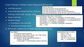 Case Classes, Pattern Matching and Extractors
abstract class Expr
case class Var(name: String) extends Expr
case class Number(num: Double) extends Expr
case class UnOp(operator: String, arg: Expr) extends Expr
case class BinOp(operator: String, left: Expr, right: Expr) extends Expr
 A bit like enums
 Automatically added factory method,
toString, hashCode, equals, copy
 Deep matches
 Sealed classes
 Subclasses in the same file
 Matching coverage check
 Extractors – allows you to treat class like a case class
def simplifyAll(expr: Expr): Expr = expr match {
case UnOp("", UnOp("", e)) => simplifyAll(e) // ‘’is its own inverse
case BinOp("+", e, Number(0)) => simplifyAll(e) // ‘0’ is a neutral element for ‘+’
case BinOp("*", e, Number(1)) => simplifyAll(e) // ‘1’ is a neutral element for ‘*’
case UnOp(op, e) => UnOp(op, simplifyAll(e))
case BinOp(op, l, r) => BinOp(op, simplifyAll(l), simplifyAll(r))
case _ => expr
}
def describe(x: Any) = x match {
case 5 => "five"
case true => "truth"
case "hello" => "hi!"
case Nil => "the empty list"
case _ => "something else"
}
object EMail {
// The injection method (optional)
def apply(user: String, domain: String) = user +"@"+ domain
// The extraction method (mandatory)
def unapply(str: String): Option[(String, String)] = {
val parts = str split "@"
if (parts.length == 2) Some(parts(0), parts(1)) else None
}
}
 