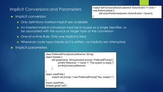 Implicit Conversions and Parameters
 Implicit conversion
 Only definitions marked implicit are available
 An inserted implicit conversion must be in scope as a single identifier, or
be associated with the source or target type of the conversion.
 One-at-a-time Rule: Only one implicit is tried
 Whenever code type checks as it is written, no implicits are attempted.
 Implicit parameters
implicit def function2ActionListener(f: ActionEvent => Unit) =
new ActionListener {
def actionPerformed(event: ActionEvent) = f(event)
}
class PreferredPrompt(val preference: String)
object Greeter {
def greet(name: String)(implicit prompt: PreferredPrompt) {
println("Welcome, "+ name +". The system is ready.")
println(prompt.preference)
}
}
object JoesPrefs {
implicit val prompt = new PreferredPrompt("Yes, master> ")
}
import JoesPrefs._
Greeter.greet("Joe")
 
