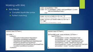 Working with XML
 XML literals
 Compiled Xpath-like syntax
 Pattern matching
scala> val yearMade = 1955
scala> <a> { if (yearMade < 2000) <old>{yearMade+”r.”}</old>
else xml.NodeSeq.Empty }
</a>
scala> <a><b><c>hello</c></b></a>  "b"
res10: scala.xml.NodeSeq = <b><c>hello</c></b>
scala> <a><b><c d="world">hello</c></b></a> 
"c"  "@d"
res12: scala.xml.NodeSeq = world
abstract class CCTherm {
...
def toXML =
<cctherm>
<description>{description}</description>
<yearMade>{yearMade}</yearMade>
<dateObtained>{dateObtained}</dateObtained>
<bookPrice>{bookPrice}</bookPrice>
<purchasePrice>{purchasePrice}</purchasePrice>
<condition>{condition}</condition>
</cctherm>
}
abstract class CCTherm {
...
def fromXML(node: scala.xml.Node): CCTherm =
new CCTherm {
val description = (node  "description").text
val yearMade = (node  "yearMade").text.toInt
val dateObtained = (node  "dateObtained").text
val bookPrice = (node  "bookPrice").text.toInt
val purchasePrice = (node  "purchasePrice").text.toInt
val condition = (node  "condition").text.toInt
}}
 