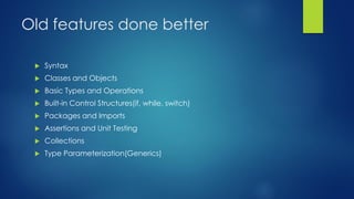 Old features done better
 Syntax
 Classes and Objects
 Basic Types and Operations
 Built-in Control Structures(if, while, switch)
 Packages and Imports
 Assertions and Unit Testing
 Collections
 Type Parameterization(Generics)
 