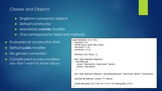 Classes and Objects
 Singleton companion objects
 Default constructor
 Mandatory override modifier
 One namespace for fields and methods
class Rational(n: Int, d: Int) {
require(d != 0)
private val g = gcd(n.abs, d.abs)
val numer = n / g
val denom = d / g
def this(n: Int) = this(n, 1)
def + (that: Rational): Rational =
new Rational(
numer * that.denom + that.numer * denom,
denom * that.denom
)
def * (that: Rational): Rational = new Rational(numer * that.numer, denom * that.denom)
override def toString = numer +"/"+ denom
private def gcd(a: Int, b: Int): Int = if (b == 0) a else gcd(b, a % b)
}
 Evaluated at construction time
 Default public modifier
 No get/set convention
 Complicated access modifiers
you don’t want to know about
 