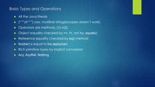Basic Types and Operations
 All the Java literals
 (”””str”””) raw, multiline string(escapes doesn’t work)
 Operators are methods, (1).+(2)
 Object equality checked by ==, !=, not by .equals()
 Reference equality checked by eq() method
 foo(bar) is equal to foo.apply(bar)
 Rich primitive types by implicit conversion
 Any, AnyRef, Nothing
 