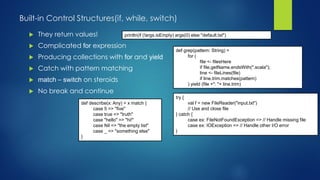 Built-in Control Structures(if, while, switch)
 They return values!
 Complicated for expression
 Producing collections with for and yield
 Catch with pattern matching
 match – switch on steroids
 No break and continue
println(if (!args.isEmpty) args(0) else "default.txt")
def grep(pattern: String) =
for (
file <- filesHere
if file.getName.endsWith(".scala");
line <- fileLines(file)
if line.trim.matches(pattern)
) yield (file +": "+ line.trim)
try {
val f = new FileReader("input.txt")
// Use and close file
} catch {
case ex: FileNotFoundException => // Handle missing file
case ex: IOException => // Handle other I/O error
}
def describe(x: Any) = x match {
case 5 => "five"
case true => "truth"
case "hello" => "hi!"
case Nil => "the empty list"
case _ => "something else"
}
 