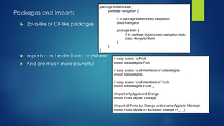 Packages and Imports
 Java-like or C#-like packages
 Imports can be declared anywhere
 And are much more powerful
package bobsrockets {
package navigation {
// In package bobsrockets.navigation
class Navigator
package tests {
// In package bobsrockets.navigation.tests
class NavigatorSuite
}
}
}
// easy access to Fruit
import bobsdelights.Fruit
// easy access to all members of bobsdelights
import bobsdelights._
// easy access to all members of Fruits
import bobsdelights.Fruits._
//import only Apple and Orange
import Fruits.{Apple, Orange}
//import all Fruits but Orange and rename Apple to McIntosh
import Fruits.{Apple => McIntosh, Orange =>_, _}
 