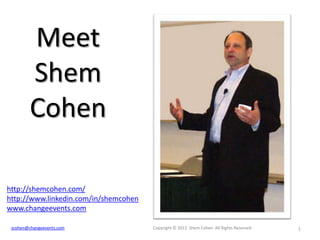 Meet
Shem
Cohen
http://shemcohen.com/
http://www.linkedin.com/in/shemcohen
www.changeevents.com
scohen@changeevents.com

Copyright © 2013 Shem Cohen All Rights Reserved

1

 